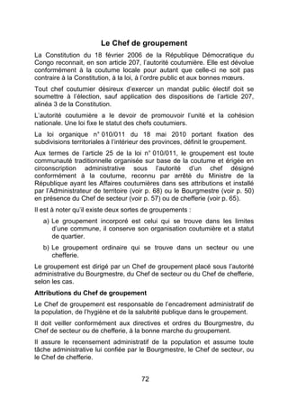 72
Le Chef de groupement
La Constitution du 18 février 2006 de la République Démocratique du
Congo reconnait, en son article 207, l’autorité coutumière. Elle est dévolue
conformément à la coutume locale pour autant que celle-ci ne soit pas
contraire à la Constitution, à la loi, à l’ordre public et aux bonnes mœurs.
Tout chef coutumier désireux d’exercer un mandat public électif doit se
soumettre à l’élection, sauf application des dispositions de l’article 207,
alinéa 3 de la Constitution.
L’autorité coutumière a le devoir de promouvoir l’unité et la cohésion
nationale. Une loi fixe le statut des chefs coutumiers.
La loi organique n° 010/011 du 18 mai 2010 portant fixation des
subdivisions territoriales à l’intérieur des provinces, définit le groupement.
Aux termes de l’article 25 de la loi n° 010/011, le groupement est toute
communauté traditionnelle organisée sur base de la coutume et érigée en
circonscription administrative sous l’autorité d’un chef désigné
conformément à la coutume, reconnu par arrêté du Ministre de la
République ayant les Affaires coutumières dans ses attributions et installé
par l’Administrateur de territoire (voir p. 68) ou le Bourgmestre (voir p. 50)
en présence du Chef de secteur (voir p. 57) ou de chefferie (voir p. 65).
Il est à noter qu’il existe deux sortes de groupements :
a) Le groupement incorporé est celui qui se trouve dans les limites
d’une commune, il conserve son organisation coutumière et a statut
de quartier.
b) Le groupement ordinaire qui se trouve dans un secteur ou une
chefferie.
Le groupement est dirigé par un Chef de groupement placé sous l’autorité
administrative du Bourgmestre, du Chef de secteur ou du Chef de chefferie,
selon les cas.
Attributions du Chef de groupement
Le Chef de groupement est responsable de l’encadrement administratif de
la population, de l’hygiène et de la salubrité publique dans le groupement.
Il doit veiller conformément aux directives et ordres du Bourgmestre, du
Chef de secteur ou de chefferie, à la bonne marche du groupement.
Il assure le recensement administratif de la population et assume toute
tâche administrative lui confiée par le Bourgmestre, le Chef de secteur, ou
le Chef de chefferie.
 