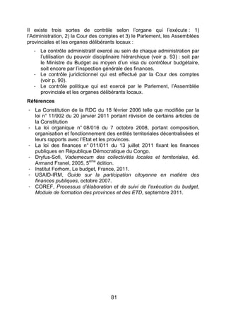 81
Il existe trois sortes de contrôle selon l’organe qui l’exécute : 1)
l’Administration, 2) la Cour des comptes et 3) le Parlement, les Assemblées
provinciales et les organes délibérants locaux :
- Le contrôle administratif exercé au sein de chaque administration par
l’utilisation du pouvoir disciplinaire hiérarchique (voir p. 93) : soit par
le Ministre du Budget au moyen d’un visa du contrôleur budgétaire,
soit encore par l’inspection générale des finances.
- Le contrôle juridictionnel qui est effectué par la Cour des comptes
(voir p. 90).
- Le contrôle politique qui est exercé par le Parlement, l’Assemblée
provinciale et les organes délibérants locaux.
Références
- La Constitution de la RDC du 18 février 2006 telle que modifiée par la
loi n° 11/002 du 20 janvier 2011 portant révision de certains articles de
la Constitution
- La loi organique n° 08/016 du 7 octobre 2008, portant composition,
organisation et fonctionnement des entités territoriales décentralisées et
leurs rapports avec l’Etat et les provinces.
- La loi des finances n° 011/011 du 13 juillet 2011 fixant les finances
publiques en République Démocratique du Congo.
- Dryfus-Sofi, Vademecum des collectivités locales et territoriales, éd.
Armand Franel, 2005, 5ème
édition.
- Institut Forhom, Le budget, France, 2011.
- USAID-IRM, Guide sur la participation citoyenne en matière des
finances publiques, octobre 2007.
- COREF, Processus d’élaboration et de suivi de l’exécution du budget,
Module de formation des provinces et des ETD, septembre 2011.
 