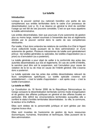 87
La tutelle
Introduction
Lorsque le pouvoir central (ou national) transfère une partie de ses
compétences aux entités territoriales dans le cadre d’un processus de
décentralisation (voir p. 9), il se réserve en général le droit de contrôler
l’usage qui est fait de ces pouvoirs concédés. C’est ce que nous appelons
la tutelle administrative.
Les entités décentralisées, bien que pourvues d’une autonomie de gestion
plus ou moins large, restent soumises à l’ensemble des lois et règlements
édictés par le pouvoir central dans le cadre de ses compétences
résiduaires.
Par tutelle, il faut donc entendre les relations de contrôle d’un Etat à l’égard
d’une collectivité locale jouissant de la libre administration et d’une
autonomie de gestion. Plusieurs mécanismes de tutelle sont généralement
prévus : les tutelles générales ou spéciales, les tutelles d’approbation (ou a
priori) ou d’annulation (ou a posteriori).
La tutelle générale a pour objet de veiller à la conformité des actes des
autorités décentralisées aux lois et règlements. En cas de conflit d’intérêts,
la sanction peut être soit la suspension, soit l’annulation pour cause de
violation de la loi ou de mise en cause de l’intérêt général. Elle s’exerce
donc a posteriori.
La tutelle spéciale vise les actes des entités décentralisées relevant de
leurs compétences spécifiques. La tutelle spéciale s’exerce soit
préalablement – c’est la tutelle d’approbation – soit après coup – c’est la
tutelle d’annulation.
La tutelle en RDC
La Constitution du 18 février 2006 de la République Démocratique du
Congo consacre la décentralisation territoriale comme mode d’organisation
et de gestion des affaires publiques en général et des affaires locales en
particulier. Elle définit les circonscriptions territoriales auxquelles elle a
conféré le statut d’entités territoriales décentralisées : la ville, la commune,
le secteur et la chefferie.
Elles sont dotées de la personnalité juridique et sont gérées par des
organes locaux élus.
Elles sont investies de l’autonomie de gestion de leurs ressources
économiques, humaines, financières et techniques. Elles jouissent de la
libre administration.
 