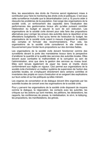 97
libre, les associations des droits de l’homme seront également mises à
contribution pour faire le monitoring des droits civils et politiques. C’est sous
cette surveillance mutuelle que la décentralisation (voir p. 9) pourra aider à
résoudre les problèmes de la population. Ceci exige des organisations de la
société civile, un renforcement des capacités dans l’évaluation des
performances des gestionnaires locaux afin qu’elles puissent contrôler
l’élaboration du budget et assurer le suivi de son exécution. Les
organisations de la société civile doivent pour cela faire des propositions
alternatives pour corriger les erreurs des autorités dans la répartition et les
affectations budgétaires. Il faut qu’au terme de l’exécution du budget, les
organisations de la société civile soient à mesure d’apprécier la reddition
des comptes et formuler des recommandations. Pour cela, les
organisations de la société civile consulteront le site internet du
Gouvernement pour fonder leurs propositions sur des données fiables.
Les organisations de la société civile doivent fonctionner comme des
surveillants devant la porte des mandataires locaux dans la perspective
d’améliorer la quantité et la qualité des services des autorités locales. Elles
doivent aussi combattre la malhonnêteté et la corruption au sein de
l’administration, ainsi que dans la gestion des services au niveau local.
Elles sont tenues également de payer les taxes et impôts divers
conformément aux règles en vigueur. Ceci permet aux organisations de la
société civile d’entretenir un meilleur système de supervision de l’action des
autorités locales, en s’impliquant directement dans certains contrôles et
inventaires des projets en cours d’exécution et en exigeant des explications
sur leurs actes et sur les politiques qu’elles mènent.
Les organes de concertation et de dialogue doivent être organisés par les
autorités locales de concert avec les organisations de la société civile.
Pour y parvenir les organisations de la société civile disposent de moyens
comme le dialogue, la négociation, les contacts avec les autorités, les
critiques sur les actions qui sont menées, les pétitions, les déclarations, les
rapports, les conférences de presse, la médiatisation, le sit-in, le lobbying,
les propositions, les manifestations, les grèves.
 