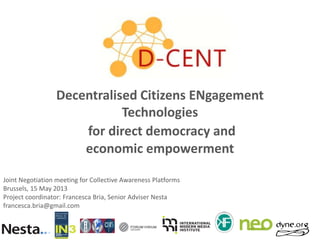 Decentralised Citizens ENgagement
Technologies
for direct democracy and
economic empowerment
Joint Negotiation meeting for Collective Awareness Platforms
Brussels, 15 May 2013
Project coordinator: Francesca Bria, Senior Adviser Nesta
francesca.bria@gmail.com

 