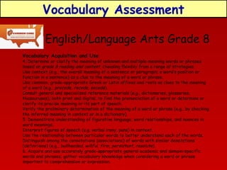 Vocabulary Assessment
English/Language Arts Grade 8
Vocabulary Acquisition and Use

4. Determine or clarify the meaning of unknown and multiple-meaning words or phrases
based on grade 8 reading and content, choosing flexibly from a range of strategies.
Use context (e.g., the overall meaning of a sentence or paragraph; a word’s position or
function in a sentence) as a clue to the meaning of a word or phrase.
Use common, grade-appropriate Greek or Latin affixes and roots as clues to the meaning
of a word (e.g., precede, recede, secede).
Consult general and specialized reference materials (e.g., dictionaries, glossaries,
thesauruses), both print and digital, to find the pronunciation of a word or determine or
clarify its precise meaning or its part of speech.
Verify the preliminary determination of the meaning of a word or phrase (e.g., by checking
the inferred meaning in context or in a dictionary).
5. Demonstrate understanding of figurative language, word relationships, and nuances in
word meanings.
Interpret figures of speech (e.g. verbal irony, puns) in context.
Use the relationship between particular words to better understand each of the words.
Distinguish among the connotations (associations) of words with similar denotations
(definitions) (e.g., bullheaded, willful, firm, persistent, resolute ).
6. Acquire and use accurately grade-appropriate general academic and domain-specific
words and phrases; gather vocabulary knowledge when considering a word or phrase
important to comprehension or expression.

 