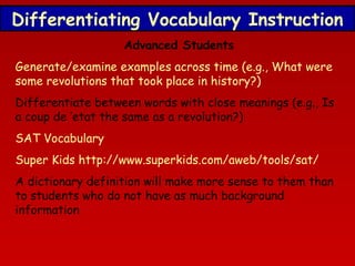 Differentiating Vocabulary Instruction
Advanced Students
Generate/examine examples across time (e.g., What were
some revolutions that took place in history?)
Differentiate between words with close meanings (e.g., Is
a coup de ‘etat the same as a revolution?)
SAT Vocabulary
Super Kids http://www.superkids.com/aweb/tools/sat/
A dictionary definition will make more sense to them than
to students who do not have as much background
information

 