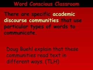 Word Conscious Classroom
There are specific academic
discourse communities that use
particular types of words to
communicate.
Doug Buehl explain that these
communities read text in
different ways. (TLH)

 