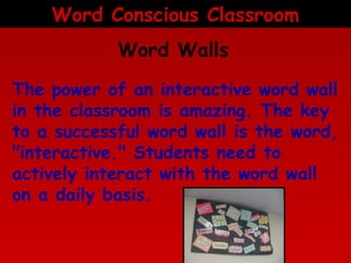 Word Conscious Classroom
Word Walls
The power of an interactive word wall
in the classroom is amazing. The key
to a successful word wall is the word,
"interactive." Students need to
actively interact with the word wall
on a daily basis.

 