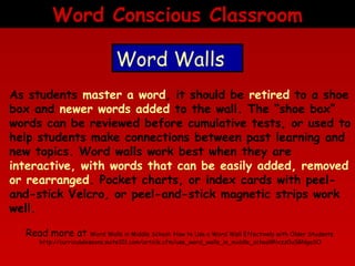 Word Conscious Classroom
Word Walls
As students master a word, it should be retired to a shoe
box and newer words added to the wall. The “shoe box”
words can be reviewed before cumulative tests, or used to
help students make connections between past learning and
new topics. Word walls work best when they are
interactive, with words that can be easily added, removed
or rearranged. Pocket charts, or index cards with peeland-stick Velcro, or peel-and-stick magnetic strips work
well.
Read more at

Word Walls in Middle School: How to Use a Word Wall Effectively with Older Students
http://curriculalessons.suite101.com/article.cfm/use_word_walls_in_middle_school#ixzz0uSBNgaSO

 