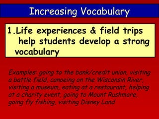Increasing Vocabulary
1.Life experiences & field trips
help students develop a strong
vocabulary
Examples: going to the bank/credit union, visiting
a battle field, canoeing on the Wisconsin River,
visiting a museum, eating at a restaurant, helping
at a charity event, going to Mount Rushmore,
going fly fishing, visiting Disney Land

 