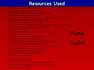 Resources Used
Building Academic Vocabulary by Kelly Curtright
Building Academic Vocabulary by Marzano and Pickering
Building Background Knowledge for Academic Achievement by Marazano
Tennessee Academic Vocabulary by Timothy K. Webb
Strategies for Boosting Vocabulary Learning Across the Curriculum by Doug Buehl
Grasping Tier 2 Words – Condensed from an article by Doug Buehl
Teaching Reading in Social Studies by Carlos M. Gonzalez
Developing Content Literacy: the “3 legged” Stool of Improving Secondary Achievement by Kevin Feldman
AP Vocabulary Data Base by Marshfield High School Social Studies
Academic Vocabulary by Jim Burke
Enhancing Long Term Retention of New Vocabulary Using Visual Images
A Focus on Vocabulary by Mike McMahon
A High-Incidence Academic Vocabulary by Kinsella/San Francisco State University
Vocabulary in Social Studies Classrooms by D. W. Moore
Differentiating Instruction for Struggling Learners by East Palestine City Schools
Vocabulary Instruction in the Inclusive Classroom by Janine Struyde
Selecting Vocabulary: Academic Word List http://www.uefap.com/vocab/select/awl.htm
Coxhead http://language.massey.ac.nz/staff/awl/awlinfo.shtml
What is the GRE http://www.psychwww.com/careers/gre.htm
Games and Activities that Build Academic Vocabulary McRel
http://www.nea.org/tools/13739.htm
Forty Most Frequent Prefixes and Suffixes
http://picturevocabulary.com/fc2.html
http://www.syvum.com/cgi/online/serve.cgi/squizzes/history/hist3.tdf?0
Word Consciousness Across the Curriculum Dr. Judith Scott Bonnie Skobel
What? Word Consciousness CORE

Thank
You!!!!!!

 