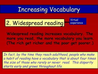 Increasing Vocabulary
2. Widespread reading

Virtual
experience

Widespread reading increases vocabulary. The
more you read, the more vocabulary you learn.
(The rich get richer and the poor get poorer.)
In fact, by the time they reach adulthood, people who make
a habit of reading have a vocabulary that is about four times
the size of those who rarely or never read.  This disparity
starts early and grows throughout life.

 