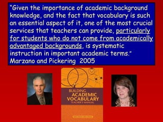 “Given the importance of academic background
knowledge, and the fact that vocabulary is such
an essential aspect of it, one of the most crucial
services that teachers can provide, particularly
for students who do not come from academically
advantaged backgrounds, is systematic
instruction in important academic terms.”
Marzano and Pickering 2005

 