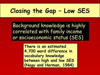 Closing the Gap – Low SES
Background knowledge is highly
correlated with family income
or socioeconomic status (SES)
There is an estimated
4,700 word difference in
vocabulary knowledge
between high and low SES
(Nagy and Herman, 1984)

 