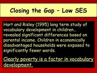 Closing the Gap – Low SES
Hart and Risley (1995) long term study of
vocabulary development in children…
revealed significant differences based on
parental income. Children in economically
disadvantaged households were exposed to
significantly fewer words.

Clearly poverty is a factor in vocabulary
development.

 