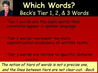 Which Words?

Beck’s Tier 1, 2, & 3 Words
• Tier 1 words are the basic words that
commonly appear in spoken language.
• Tier 2 words represent the more
sophisticated vocabulary of written texts.
• Tier 3 words are limited to specific domains.
-Isabel Beck

The notion of tiers of words is not a precise one,
and the lines between tiers are not clear-cut. -Beck

 