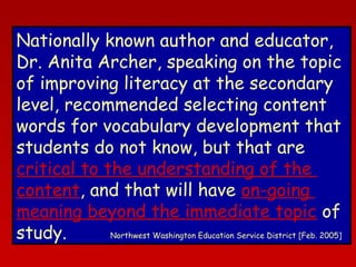 Nationally known author and educator,
Dr. Anita Archer, speaking on the topic
of improving literacy at the secondary
level, recommended selecting content
words for vocabulary development that
students do not know, but that are
critical to the understanding of the
content, and that will have on-going
meaning beyond the immediate topic of
Northwest Washington Education Service District [Feb. 2005]
study.

 