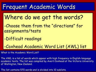 Frequent Academic Words
Where do we get the words?
-Choose them from the “directions” for
assignments/tests
-Difficult readings
-Coxhead Academic Word List (AWL) list
What is the Academic Word List?
The AWL is a list of words which appear with high frequency in English-language
academic texts. The list was compiled by Averil Coxhead at the Victoria University
of Wellington, New Zealand.
The list contains 570 words and is divided into 10 sublists.

 
