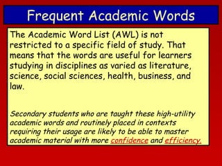 Frequent Academic Words
The Academic Word List (AWL) is not
restricted to a specific field of study. That
means that the words are useful for learners
studying in disciplines as varied as literature,
science, social sciences, health, business, and
law.
Secondary students who are taught these high-utility
academic words and routinely placed in contexts
requiring their usage are likely to be able to master
academic material with more confidence and efficiency.

 