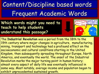 Content/Discipline based words
Frequent Academic Words
Which words might you need to
teach to help students
understand this passage?
The Industrial Revolution was a period from the 18th to the
19th century where major changes in agriculture, manufacturing,
mining, transport and technology had a profound effect on the
socioeconomic and cultural conditions starting in the United
Kingdom, then subsequently spreading throughout Europe, North
America, and eventually the world. The onset of the Industrial
Revolution marks the major turning point in human history;
almost every aspect of daily life was eventually influenced in
some way. Most notably, average income and population began to
exhibit unprecedented sustained growth.

 