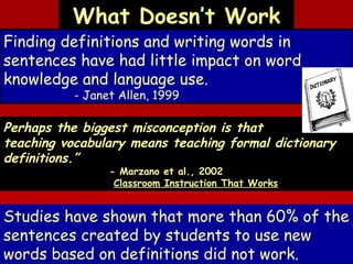 What Doesn’t Work

Finding definitions and writing words in
sentences have had little impact on word
knowledge and language use.
- Janet Allen, 1999

Perhaps the biggest misconception is that
teaching vocabulary means teaching formal dictionary
definitions.”
- Marzano et al., 2002
Classroom Instruction That Works

Studies have shown that more than 60% of the
sentences created by students to use new
words based on definitions did not work.

 