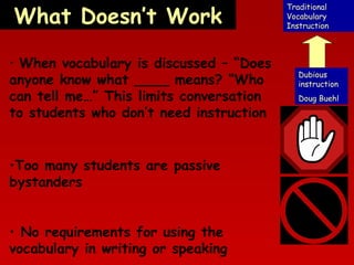 What Doesn’t Work
• When vocabulary is discussed – “Does

anyone know what ____ means? “Who
can tell me…” This limits conversation
to students who don’t need instruction
•Too many students are passive
bystanders
• No requirements for using the
vocabulary in writing or speaking

Traditional
Vocabulary
Instruction

Dubious
instruction
Doug Buehl

 