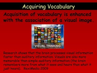Acquiring Vocabulary
Acquisition of vocabulary is enhanced
with the association of a visual image.

Research shows that the brain processes visual information
faster than auditory information. Visuals are also more
memorable than simple auditory information (the brain
remembers more from what it sees and hears than what it
just hears). RexiMedia 2009

 