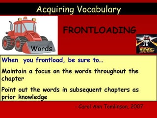Acquiring Vocabulary
FRONTLOADING
JB

Words
When you frontload, be sure to…
Maintain a focus on the words throughout the
chapter
Point out the words in subsequent chapters as
prior knowledge

- Carol Ann Tomlinson, 2007

 