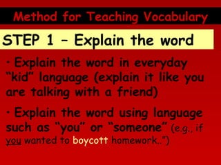 Method for Teaching Vocabulary

STEP 1 – Explain the word
• Explain the word in everyday
“kid” language (explain it like you
are talking with a friend)
• Explain the word using language
such as “you” or “someone” (e.g., if
you wanted to boycott homework..”)

 