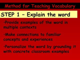 Method for Teaching Vocabulary

STEP 1 – Explain the word
•Provide examples of the word in
multiple contexts
•Make connections to familiar
concepts and experiences
•Personalize the word by grounding it
with concrete classroom examples

 