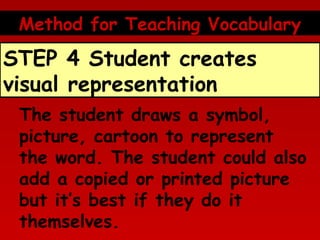 Method for Teaching Vocabulary

STEP 4 Student creates
visual representation
The student draws a symbol,
picture, cartoon to represent
the word. The student could also
add a copied or printed picture
but it’s best if they do it
themselves.

 