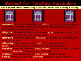 Method for Teaching Vocabulary
STEP 5 Student adds to understanding of word and uses the word in writing & speaking

unalienable: From the Latin adjective alienus, -a, -um, meaning belonging
to another. Unalienable rights are those that cannot be taken away or
transferred to another person.
obligation: The same prefix ob- + the verb ligare, meaning to tie or bind.
An obligation is that by which one is bound.
legitimate: From the Latin noun lex, legis, meaing law. Legitimate means
according to law.
citizenship: From the Latin noun civis, civis, meaning citizen.
revolt: From the Latin verb revolvere, to roll back or against.
discipline: From the Latin verb disco, discere, meaning to teach. Or from
the noun discipulus, meaning student or follower.
militancy: From the Latin noun miles, militis, meaning soldier.
destiny: From the Latin verb destinare, meaning to fasten down or to
arrange or design.

 