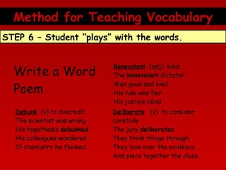 Method for Teaching Vocabulary
STEP 6 – Student “plays” with the words.

Write a Word
Poem

Benevolent  (adj)  kind
The benevolent dictator
Was good and kind
His rule was fair
His justice blind

Debunk  (v) to discredit
The scientist was wrong
His hypothesis debunked
His colleagues wondered
If chemistry he flunked

Deliberate   (v)  to consider
carefully
The jury deliberates
They think things through
They look over the evidence
And piece together the clues

 