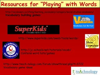 Resources for “Playing” with Words
http://vocabulary.co.il/blog/learning_vocabulary/category/social-studies-vocabulary/

Vocabulary building games

http://www.superkids.com/aweb/tools/words/
Show
examples
http://jc-schools.net/tutorials/vocab/
Contains word lists/games

http://www.teach-nology.com/forum/showthread.php?t=3722
Vocabulary game ideas

 