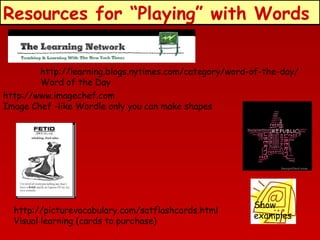 Resources for “Playing” with Words
http://learning.blogs.nytimes.com/category/word-of-the-day/
Word of the Day
http://www.imagechef.com
Image Chef -like Wordle only you can make shapes

http://picturevocabulary.com/satflashcards.html
Visual learning (cards to purchase)

Show
examples

 