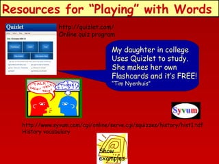 Resources for “Playing” with Words
http://quizlet.com/
Online quiz program

My daughter in college
Uses Quizlet to study.
She makes her own
Flashcards and it’s FREE!
“Tim Nyenhuis”

http://www.syvum.com/cgi/online/serve.cgi/squizzes/history/hist1.tdf
History vocabulary

Show
examples

 