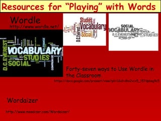 Resources for “Playing” with Words
Wordle
http://www.wordle.net/

Forty-seven ways to Use Wordle in
the Classroom

https://docs.google.com/present/view?pli=1&id=dhn2vcv5_157dpbsg9c5

Wordaizer
http://www.mosaizer.com/Wordaizer/

 