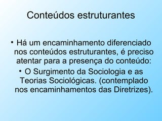 Conteúdos estruturantes
• Há um encaminhamento diferenciado
nos conteúdos estruturantes, é preciso
atentar para a presença do conteúdo:
• O Surgimento da Sociologia e as
Teorias Sociológicas. (contemplado
nos encaminhamentos das Diretrizes).
 