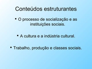 Conteúdos estruturantes
 O processo de socialização e as
instituições sociais.
 A cultura e a indústria cultural.
 Trabalho, produção e classes sociais.
 