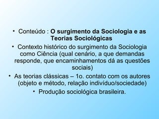 • Conteúdo : O surgimento da Sociologia e as
Teorias Sociológicas
• Contexto histórico do surgimento da Sociologia
como Ciência (qual cenário, a que demandas
responde, que encaminhamentos dá as questões
sociais)
• As teorias clássicas – 1o. contato com os autores
(objeto e método, relação indivíduo/sociedade)
• Produção sociológica brasileira.
 
