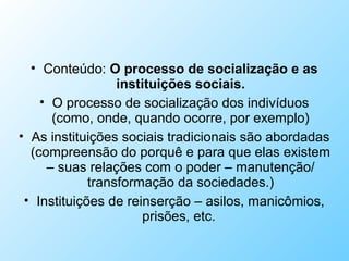 • Conteúdo: O processo de socialização e as
instituições sociais.
• O processo de socialização dos indivíduos
(como, onde, quando ocorre, por exemplo)
• As instituições sociais tradicionais são abordadas
(compreensão do porquê e para que elas existem
– suas relações com o poder – manutenção/
transformação da sociedades.)
• Instituições de reinserção – asilos, manicômios,
prisões, etc.
 