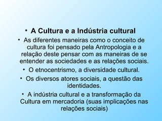 • A Cultura e a Indústria cultural
• As diferentes maneiras como o conceito de
cultura foi pensado pela Antropologia e a
relação deste pensar com as maneiras de se
entender as sociedades e as relações sociais.
• O etnocentrismo, a diversidade cultural.
• Os diversos atores sociais, a questão das
identidades.
• A indústria cultural e a transformação da
Cultura em mercadoria (suas implicações nas
relações sociais)
 