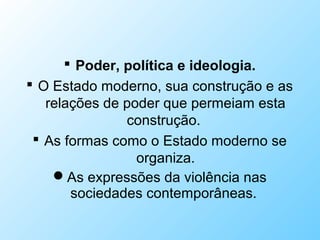  Poder, política e ideologia.
 O Estado moderno, sua construção e as
relações de poder que permeiam esta
construção.
 As formas como o Estado moderno se
organiza.
As expressões da violência nas
sociedades contemporâneas.
 