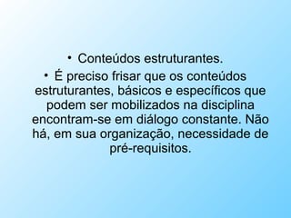 • Conteúdos estruturantes.
• É preciso frisar que os conteúdos
estruturantes, básicos e específicos que
podem ser mobilizados na disciplina
encontram-se em diálogo constante. Não
há, em sua organização, necessidade de
pré-requisitos.
 