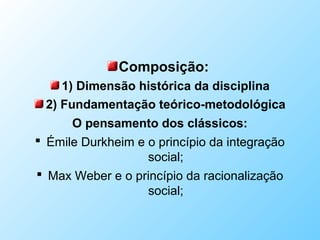 Composição:
1) Dimensão histórica da disciplina
2) Fundamentação teórico-metodológica
O pensamento dos clássicos:
 Émile Durkheim e o princípio da integração
social;
 Max Weber e o princípio da racionalização
social;
 