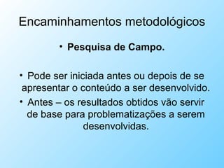 Encaminhamentos metodológicos
• Pesquisa de Campo.
• Pode ser iniciada antes ou depois de se
apresentar o conteúdo a ser desenvolvido.
• Antes – os resultados obtidos vão servir
de base para problematizações a serem
desenvolvidas.
 