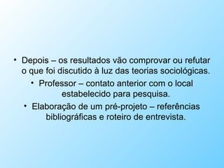 • Depois – os resultados vão comprovar ou refutar
o que foi discutido à luz das teorias sociológicas.
• Professor – contato anterior com o local
estabelecido para pesquisa.
• Elaboração de um pré-projeto – referências
bibliográficas e roteiro de entrevista.
 