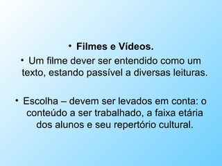 • Filmes e Vídeos.
• Um filme dever ser entendido como um
texto, estando passível a diversas leituras.
• Escolha – devem ser levados em conta: o
conteúdo a ser trabalhado, a faixa etária
dos alunos e seu repertório cultural.
 