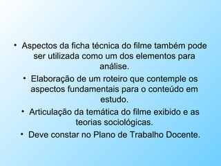 • Aspectos da ficha técnica do filme também pode
ser utilizada como um dos elementos para
análise.
• Elaboração de um roteiro que contemple os
aspectos fundamentais para o conteúdo em
estudo.
• Articulação da temática do filme exibido e as
teorias sociológicas.
• Deve constar no Plano de Trabalho Docente.
 