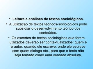 • Leitura e análises de textos sociológicos.
• A utilização de textos teóricos-sociológicos pode
subsidiar o desenvolvimento teórico dos
conteúdos.
• Os excertos de textos sociológicos que forem
utilizados deverão ser contextualizados: quem é
o autor, quando ele escreve, onde ele escreve
com quem dialoga etc., para que o texto não
seja tomado como uma verdade absoluta.
 