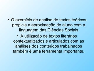 • O exercício de análise de textos teóricos
propicia a aproximação do aluno com a
linguagem das Ciências Sociais
• A utilização de textos literários
contextualizados e articulados com as
análises dos conteúdos trabalhados
também é uma ferramenta importante.
 