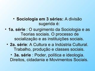 • Sociologia em 3 séries: A divisão
sugerida é:
• 1a. série : O surgimento da Sociologia e as
Teorias sociais. O processo de
socialização e as instituições sociais.
• 2a. série: A Cultura e a Indústria Cultural.
Trabalho, produção e classes sociais.
• 3a. série : Poder, política e ideologia.
Direitos, cidadania e Movimentos Sociais.
 