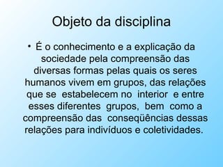 Objeto da disciplina
• É o conhecimento e a explicação da
sociedade pela compreensão das
diversas formas pelas quais os seres
humanos vivem em grupos, das relações
que se estabelecem no interior e entre
esses diferentes grupos, bem como a
compreensão das conseqüências dessas
relações para indivíduos e coletividades.
 